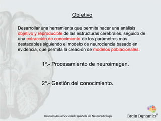 Objetivo
Desarrollar una herramienta que permita hacer una análisis
objetivo y reproducible de las estructuras cerebrales, seguido de
una extracción de conocimiento de los parámetros más
destacables siguiendo el modelo de neurociencia basado en
evidencia, que permita la creación de modelos poblacionales.
1º.- Procesamiento de neuroimagen.
2º.- Gestión del conocimiento.
Reunión Anual Sociedad Española de Neuroradiología
®