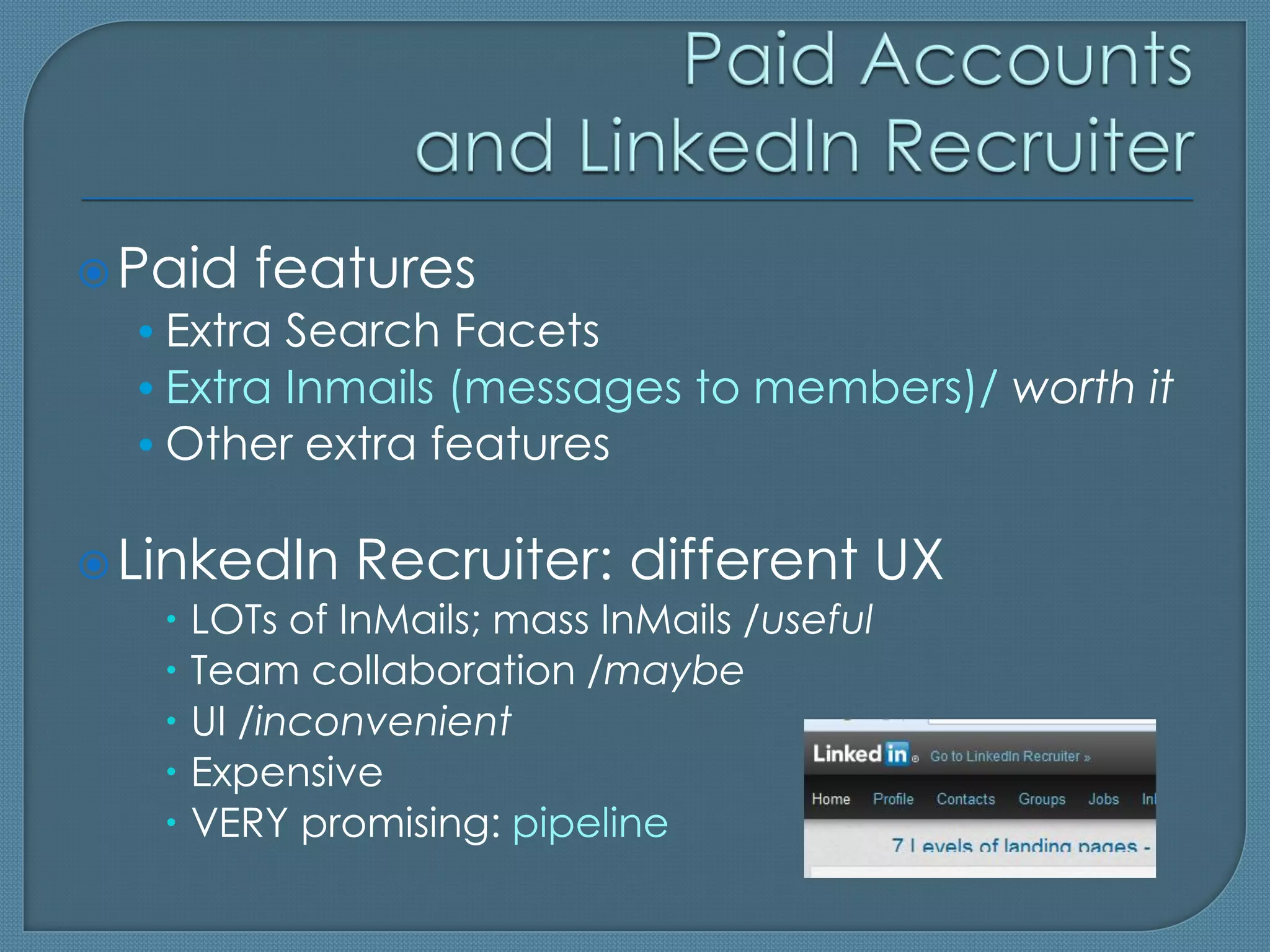  Paid features
  • Extra Search Facets
  • Extra Inmails (messages to members)/ worth it
  • Other extra features

 LinkedIn Recruiter: different UX
     LOTs of InMails; mass InMails /useful
     Team collaboration /maybe
     UI /inconvenient
     Expensive
     VERY promising: pipeline
 