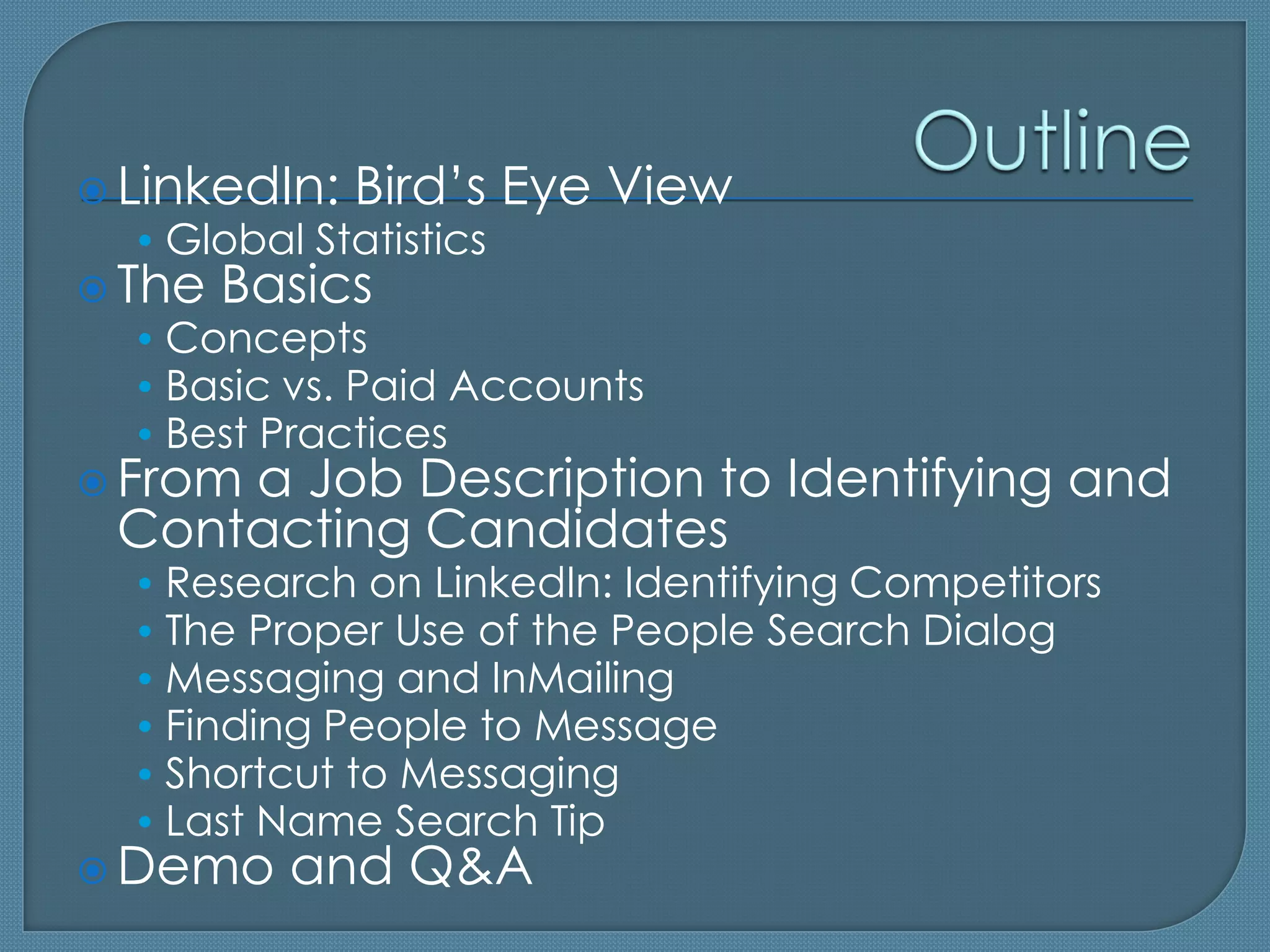  LinkedIn: Bird’s Eye View
   • Global Statistics
 The Basics
   • Concepts
   • Basic vs. Paid Accounts
   • Best Practices
 From a Job Description to      Identifying and
 Contacting Candidates
  • Research on LinkedIn: Identifying Competitors
  • The Proper Use of the People Search Dialog
  • Messaging and InMailing
  • Finding People to Message
  • Shortcut to Messaging
  • Last Name Search Tip
 Demo   and Q&A
 