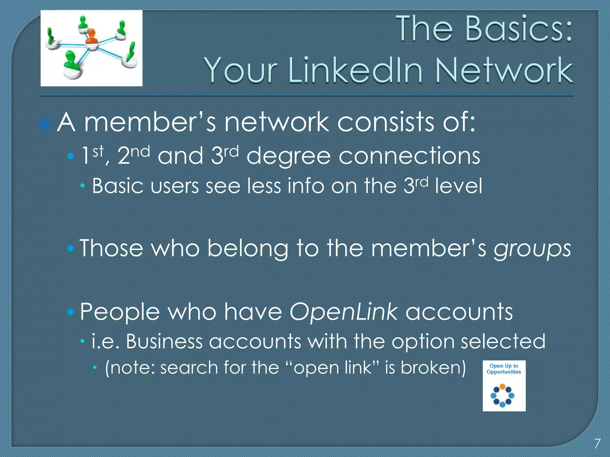 A   member’s network consists of:
 • 1st, 2nd and 3rd degree connections
    Basic users see less info on the 3rd level

 • Those who belong to the member’s groups

 • People who have OpenLink accounts
    i.e. Business accounts with the option selected
      (note: search for the “open link” is broken)



                                                       7
 
