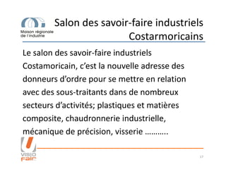 Salon des savoir-faire industriels
Costarmoricains
Le salon des savoir-faire industriels
Costamoricain, c’est la nouvelle adresse des
donneurs d’ordre pour se mettre en relation
avec des sous-traitants dans de nombreuxavec des sous-traitants dans de nombreux
secteurs d’activités; plastiques et matières
composite, chaudronnerie industrielle,
mécanique de précision, visserie ………..
17
 