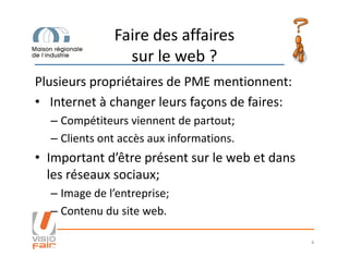 Faire des affaires
sur le web ?
Plusieurs propriétaires de PME mentionnent:
• Internet à changer leurs façons de faires:
– Compétiteurs viennent de partout;
– Clients ont accès aux informations.– Clients ont accès aux informations.
• Important d’être présent sur le web et dans
les réseaux sociaux;
– Image de l’entreprise;
– Contenu du site web.
4
 