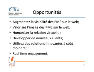 Opportunités
• Augmentez la visibilité des PME sur le web;
• Valorisez l’image des PME sur le web;
• Humaniser la relation virtuelle :
• Développer de nouveaux clients;• Développer de nouveaux clients;
• Utilisez des solutions innovantes à coût
moindre;
• Real time engagement.
16
 