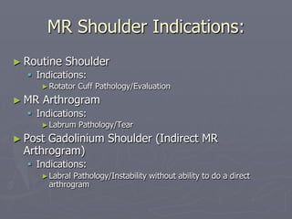 MR Shoulder Indications:
► Routine Shoulder
§ Indications:
►Rotator Cuff Pathology/Evaluation
► MR Arthrogram
§ Indications:
►Labrum Pathology/Tear
► Post Gadolinium Shoulder (Indirect MR
Arthrogram)
§ Indications:
►Labral Pathology/Instability without ability to do a direct
arthrogram
 