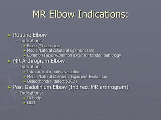 MR Elbow Indications:
► Routine Elbow
§ Indications:
► Biceps/Triceps tear
► Medial/Lateral collateral ligament tear
► Common Flexor/Common extensor tendon pathology
► MR Arthrogram Elbow
§ Indications:
► Intra articular body evaluation
► Medial/Lateral Collateral Ligament Evaluation
► Osteochondral defect (OCD)
► Post Gadolinium Elbow (Indirect MR arthrogram)
§ Indications:
► IA body
► OCD
 