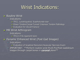 Wrist Indications:
► Routine Wrist
§ Indications:
► TFCC, Lunotriquetral, Scapholunate tear
► Flexor Tendon/Carpal Tunnel/ Extensor Tendon Pathology
► Evaluation for Occult fracture
► MR Wrist Arthrogram
§ Indications:
► TFCC/LT/SL ligament tears
► Dynamic Enhanced Wrist (Post Gad Images)
§ Indications:
► Evaluation of Scaphoid Nonunion/Avascular Necrosis Exam:
§ IMPORTANT: **Perform routine wrist PLUS Pre/Post Gadolinium
images through carpal bones in coronal plane**
 