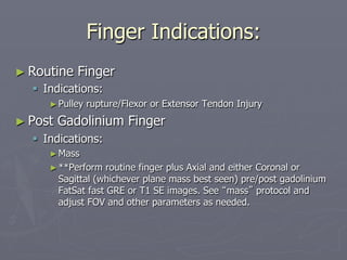 Finger Indications:
► Routine Finger
§ Indications:
►Pulley rupture/Flexor or Extensor Tendon Injury
► Post Gadolinium Finger
§ Indications:
►Mass
►**Perform routine finger plus Axial and either Coronal or
Sagittal (whichever plane mass best seen) pre/post gadolinium
FatSat fast GRE or T1 SE images. See “mass” protocol and
adjust FOV and other parameters as needed.
 