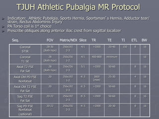 Coronal
STIR
28-36
(Both hips)
256x192
2-3
4/1 >2000 20-40 150 8 16
Coronal
T1 SE
28
(Both hips)
256x256
1-2
4/1 400-800 minimum 16
Axial T2 FSE
Fat Sat
28
(Both hips)
256x256
2-3
5/1 >2000 50-60 8 16
Axial Obl PD FSE
Nonfatsat
20 256x192
1-2
4/.5 3000
(max)
25-30 4 16
Axial Obl T2 FSE
Fat Sat
20 256x192
2-3
4/.5 >2000 50-60 8 16
Sag T2 FSE
Fat Sat
20-22 256x192
2-3
4/.5 >2000 50-60 8 16
Sag PD FSE
Nonfatsat
(optional)
20-22 256x256
2-3
4/.5 >2000 20-30 8 16
Seq. FOV Matrix/NEX Slice TR TE TI ETL BW
TJUH Athletic Pubalgia MR Protocol
► Indication: Athletic Pubalgia, Sports Hernia, Sportsman’s Hernia, Adductor tear/
strain, Rectus Abdominis Injury
► PA Torso coil is 1st choice
► Prescribe obliques along anterior iliac crest from sagittal localizer
 