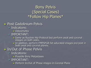 Bony Pelvis
(Special Cases)
*Follow Hip Planes*
► Post Gadolinium Pelvis
§ Indications:
►Osteomylitis
§ IMPORTANT:
►Same as Routine Hip Protocol but perform axial and coronal
images on both sides.
►In addition, perform FMPSPGR fat saturated images pre/post in
both axial and coronal planes.
► In/Out of Phase Pelvis
§ Indications:
►Possible Bony Metastases
§ IMPORTANT:
►Perform In/Out of Phase images in Coronal Plane
 