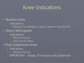 Knee Indications
► Routine Knee
§ Indications:
►Meniscal Tear/Medial or Lateral Ligament Tear/ACL/PCL
► Direct Arthrogram
§ Indications:
►Meniscal Re-tear
►Intra articular Body
► Post Gadolinium Knee
§ Indications
►Meniscal Re-tear
§ IMPORTANT: Image 20 minutes post gadolinium
 