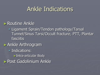 Ankle Indications
►Routine Ankle
§ Ligament Sprain/Tendon pathology/Tarsal
Tunnel/Sinus Tarsi/Occult fracture, PTT, Plantar
fasciitis
►Ankle Arthrogram
§ Indications:
►Intra-articular Body
►Post Gadolinium Ankle
 
