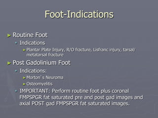 Foot-Indications
► Routine Foot
§ Indications
►Plantar Plate Injury, R/O fracture, Lisfranc injury, tarsal/
metatarsal fracture
► Post Gadolinium Foot
§ Indications:
►Morton’s Neuroma
►Osteomyelitis
§ IMPORTANT: Perform routine foot plus coronal
FMPSPGR fat saturated pre and post gad images and
axial POST gad FMPSPGR fat saturated images.
 