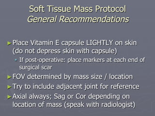 Soft Tissue Mass Protocol
General Recommendations
►Place Vitamin E capsule LIGHTLY on skin
(do not depress skin with capsule)
§ If post-operative: place markers at each end of
surgical scar
►FOV determined by mass size / location
►Try to include adjacent joint for reference
►Axial always; Sag or Cor depending on
location of mass (speak with radiologist)
 