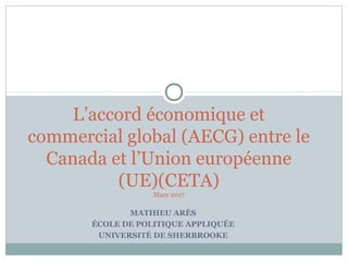 MATHIEU ARÈS
ÉCOLE DE POLITIQUE APPLIQUÉE
UNIVERSITÉ DE SHERBROOKE
L’accord économique et
commercial global (AECG) entre le
Canada et l’Union européenne
(UE)(CETA)
Mars 2017
 
