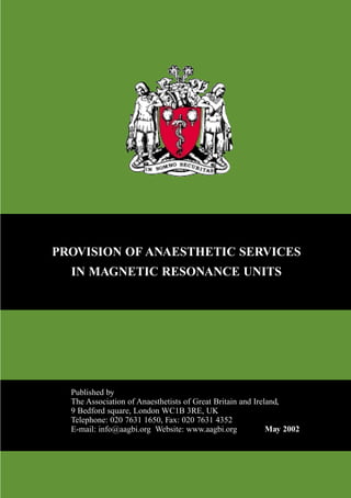 PROVISION OF ANAESTHETIC SERVICES
IN MAGNETIC RESONANCE UNITS
May 2002
Published by
The Association of Anaesthetists of Great Britain and Ireland,
9 Bedford square, London WC1B 3RE, UK
Telephone: 020 7631 1650, Fax: 020 7631 4352
E-mail: info@aagbi.org Website: www.aagbi.org
MAGNETIC RESONANCE2 2/4/02 1:25 pm Page A1 Jackie Macintosh HD:Desktop Folder:MAGNETIC RESONANCE2.job:
 