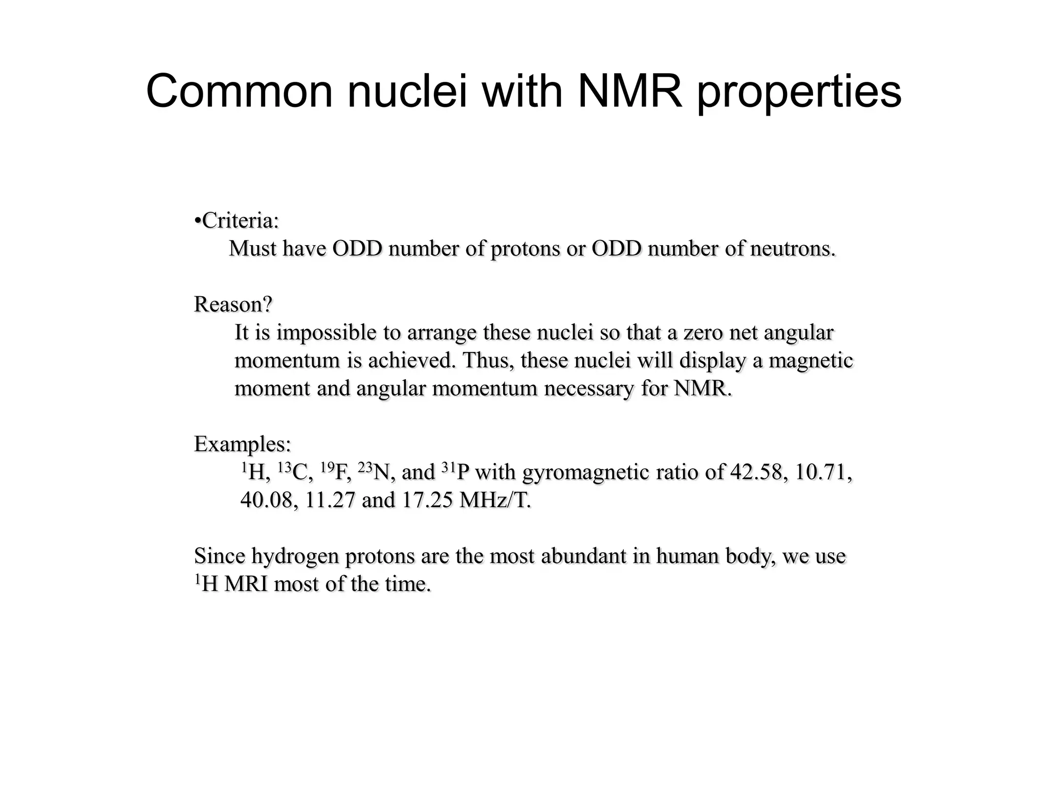Common nuclei with NMR properties
•Criteria:
Must have ODD number of protons or ODD number of neutrons.
Reason?
It is impossible to arrange these nuclei so that a zero net angular
momentum is achieved. Thus, these nuclei will display a magnetic
moment and angular momentum necessary for NMR.
Examples:
1H, 13C, 19F, 23N, and 31P with gyromagnetic ratio of 42.58, 10.71,
40.08, 11.27 and 17.25 MHz/T.
Since hydrogen protons are the most abundant in human body, we use
1H MRI most of the time.
 