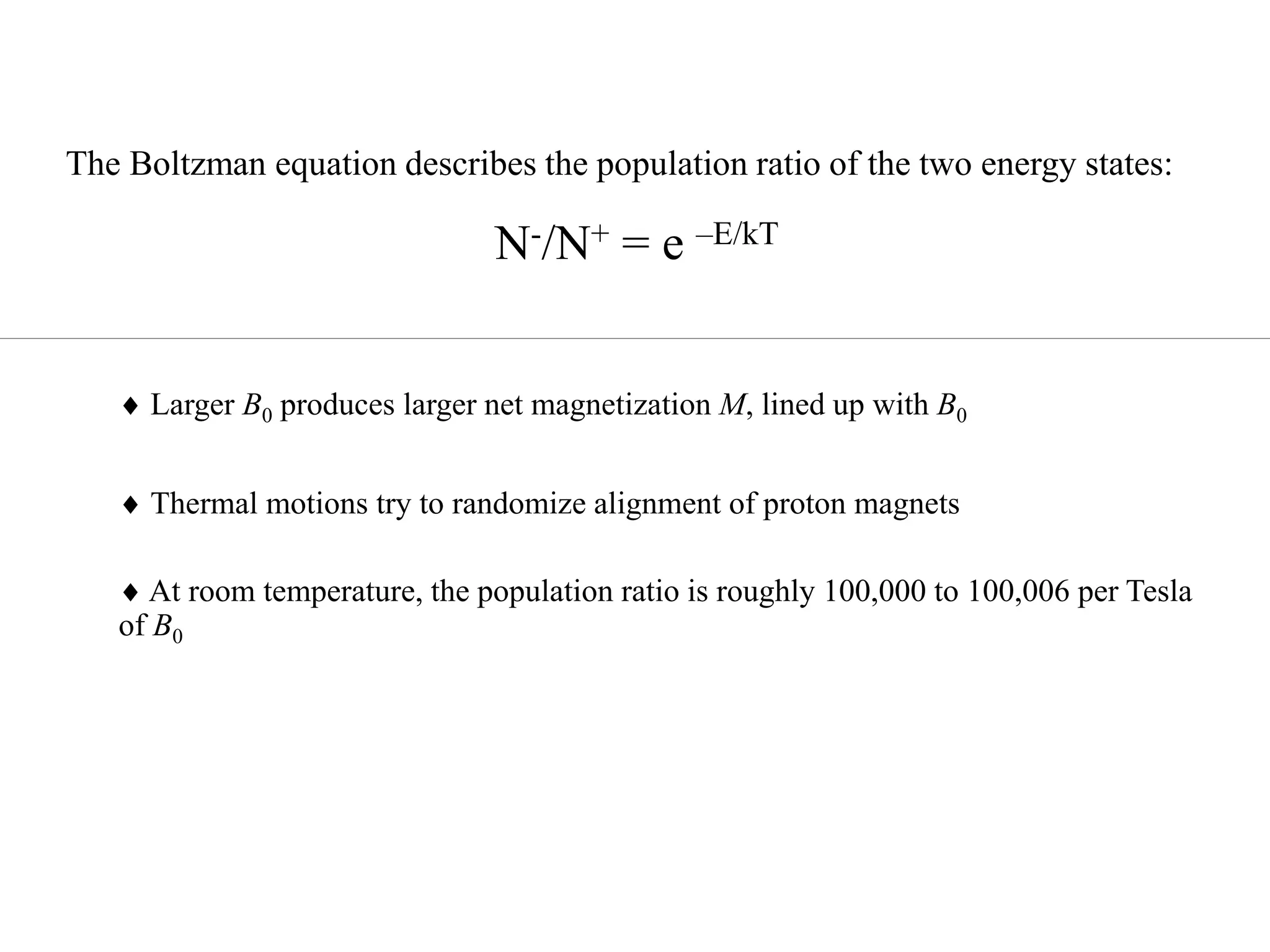  Larger B0 produces larger net magnetization M, lined up with B0
 Thermal motions try to randomize alignment of proton magnets
 At room temperature, the population ratio is roughly 100,000 to 100,006 per Tesla
of B0
The Boltzman equation describes the population ratio of the two energy states:
N-/N+ = e –E/kT
 