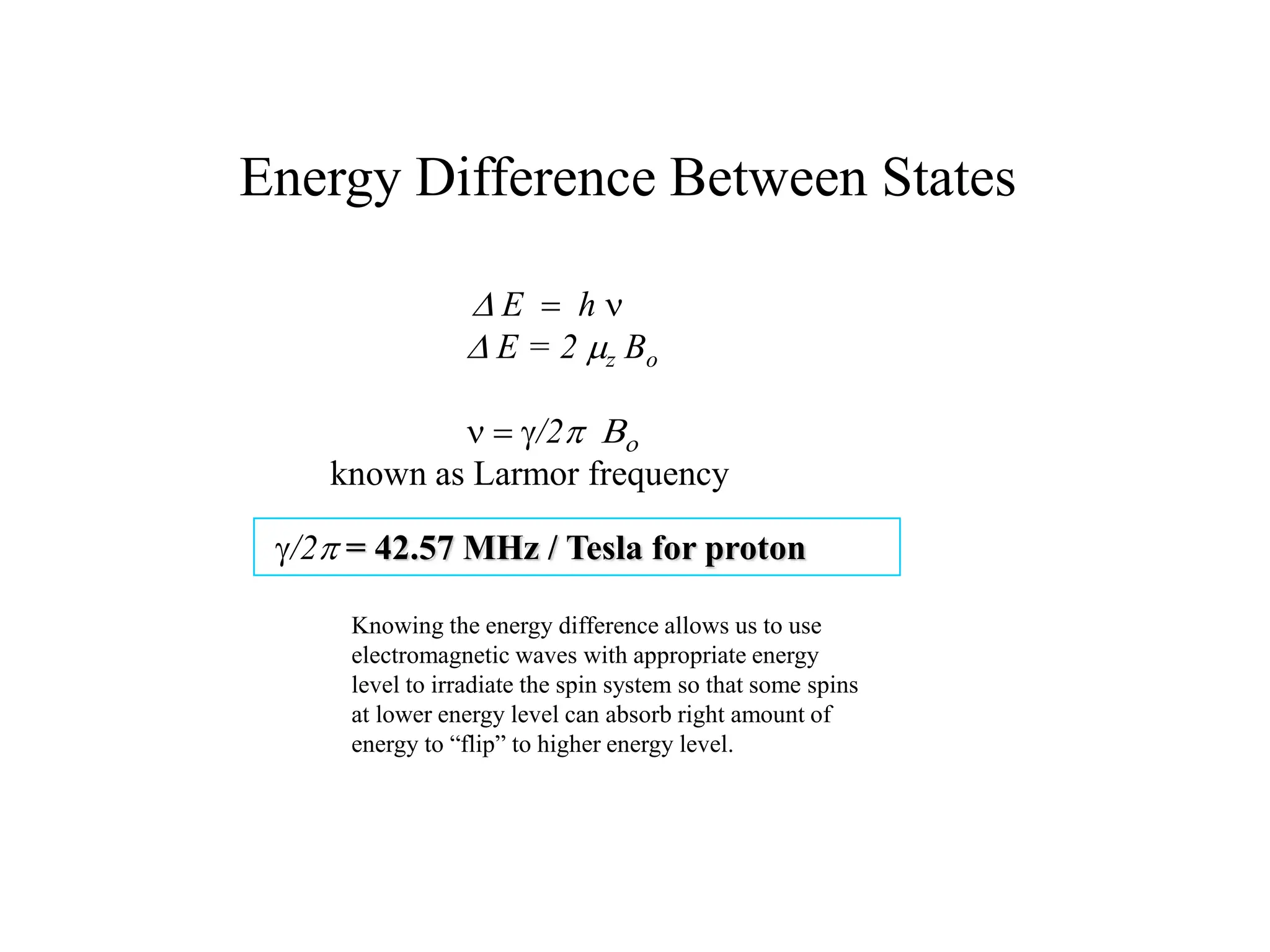 Energy Difference Between States
D E  h n
D E = 2 mz Bo
n  g/2p Bo
known as Larmor frequency
g/2p = 42.57 MHz / Tesla for proton
Knowing the energy difference allows us to use
electromagnetic waves with appropriate energy
level to irradiate the spin system so that some spins
at lower energy level can absorb right amount of
energy to “flip” to higher energy level.
 