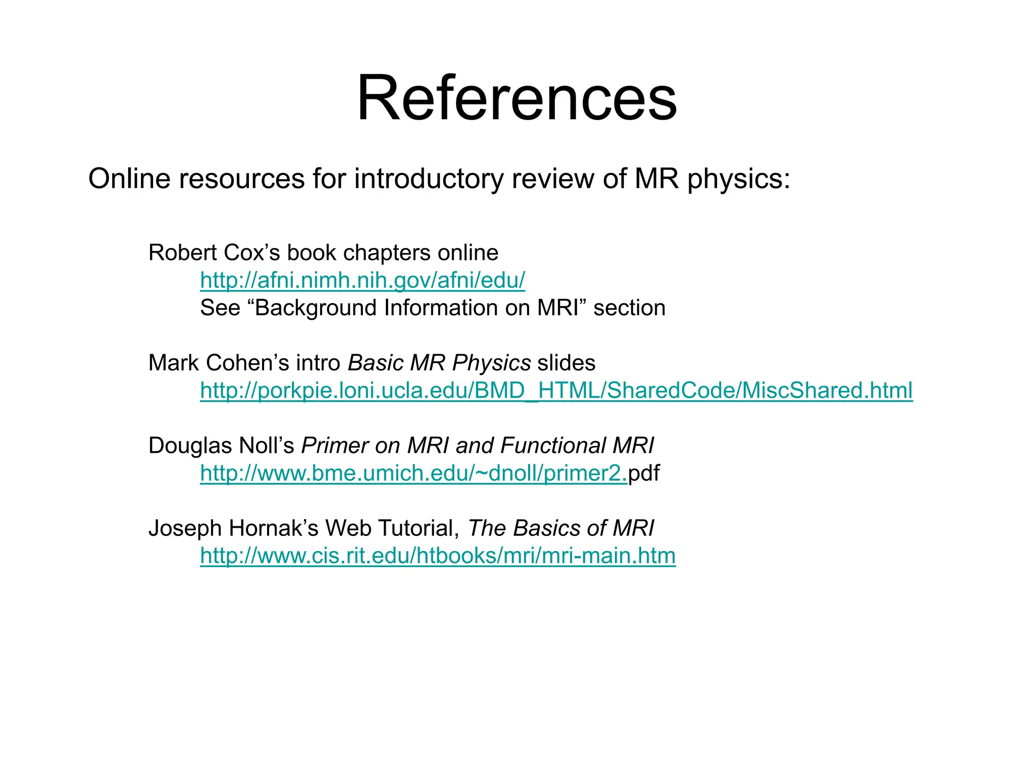 References
Online resources for introductory review of MR physics:
Robert Cox’s book chapters online
http://afni.nimh.nih.gov/afni/edu/
See “Background Information on MRI” section
Mark Cohen’s intro Basic MR Physics slides
http://porkpie.loni.ucla.edu/BMD_HTML/SharedCode/MiscShared.html
Douglas Noll’s Primer on MRI and Functional MRI
http://www.bme.umich.edu/~dnoll/primer2.pdf
Joseph Hornak’s Web Tutorial, The Basics of MRI
http://www.cis.rit.edu/htbooks/mri/mri-main.htm
 