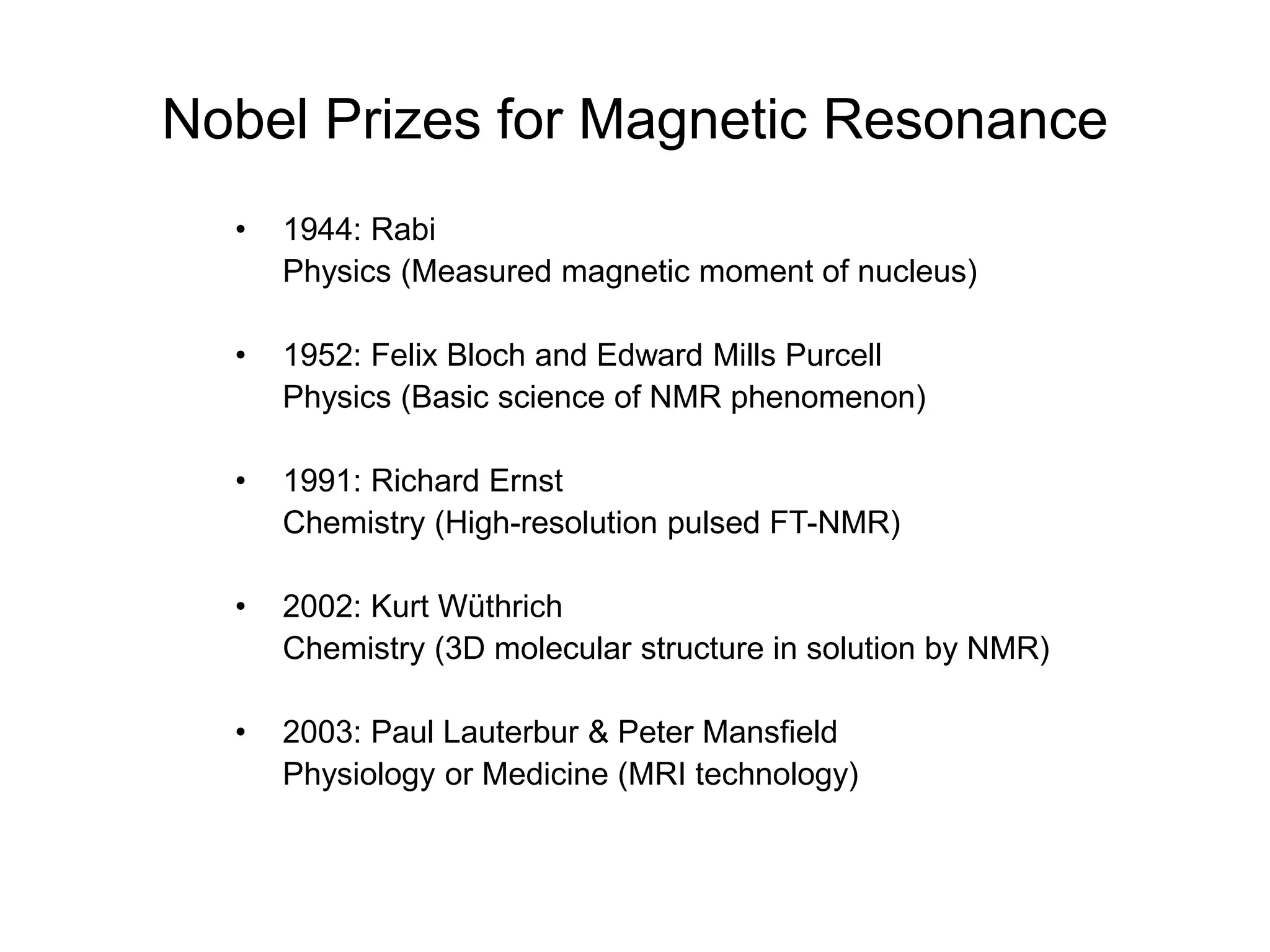 Nobel Prizes for Magnetic Resonance
• 1944: Rabi
Physics (Measured magnetic moment of nucleus)
• 1952: Felix Bloch and Edward Mills Purcell
Physics (Basic science of NMR phenomenon)
• 1991: Richard Ernst
Chemistry (High-resolution pulsed FT-NMR)
• 2002: Kurt Wüthrich
Chemistry (3D molecular structure in solution by NMR)
• 2003: Paul Lauterbur & Peter Mansfield
Physiology or Medicine (MRI technology)
 
