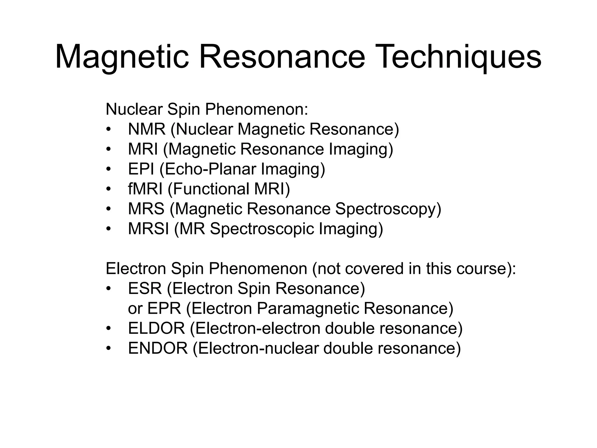 Magnetic Resonance Techniques
Nuclear Spin Phenomenon:
• NMR (Nuclear Magnetic Resonance)
• MRI (Magnetic Resonance Imaging)
• EPI (Echo-Planar Imaging)
• fMRI (Functional MRI)
• MRS (Magnetic Resonance Spectroscopy)
• MRSI (MR Spectroscopic Imaging)
Electron Spin Phenomenon (not covered in this course):
• ESR (Electron Spin Resonance)
or EPR (Electron Paramagnetic Resonance)
• ELDOR (Electron-electron double resonance)
• ENDOR (Electron-nuclear double resonance)
 