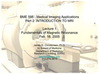 BME 595 - Medical Imaging Applications
Part 2: INTRODUCTION TO MRI
Lecture 1
Fundamentals of Magnetic Resonance
Feb. 16, 2005
James D. Christensen, Ph.D.
IU School of Medicine
Department of Radiology
Research II building, E002C
jadchris@iupui.edu
317-274-3815
 