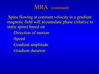 MRA  (continued) Spins flowing at constant velocity in a gradient magnetic field will accumulate phase (relative to static spins) based on -Direction of motion -Speed -Gradient amplitude -Gradient duration 