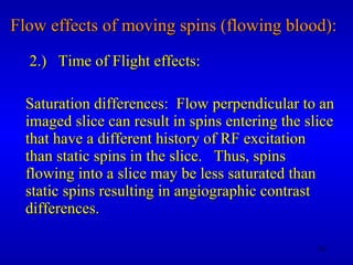 Flow effects of moving spins (flowing blood): 2.)  Time of Flight effects: Saturation differences:  Flow perpendicular to an imaged slice can result in spins entering the slice that have a different history of RF excitation than static spins in the slice.  Thus, spins flowing into a slice may be less saturated than static spins resulting in angiographic contrast differences. 