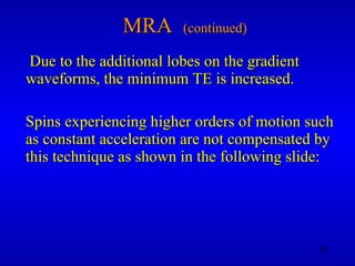 MRA  (continued) Due to the additional lobes on the gradient waveforms, the minimum TE is increased. Spins experiencing higher orders of motion such as constant acceleration are not compensated by this technique as shown in the following slide: 