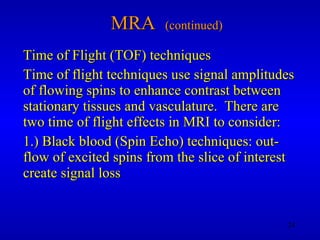 MRA  (continued) Time of Flight (TOF) techniques Time of flight techniques use signal amplitudes of flowing spins to enhance contrast between stationary tissues and vasculature.  There are two time of flight effects in MRI to consider: 1.) Black blood (Spin Echo) techniques: out-flow of excited spins from the slice of interest create signal loss 