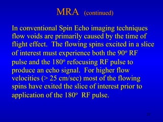 MRA  (continued) In conventional Spin Echo imaging techniques flow voids are primarily caused by the time of flight effect.  The flowing spins excited in a slice of interest must experience both the 90 o  RF pulse and the 180 o  refocusing RF pulse to produce an echo signal.  For higher flow velocities (> 25 cm/sec) most of the flowing spins have exited the slice of interest prior to application of the 180 o   RF pulse. 