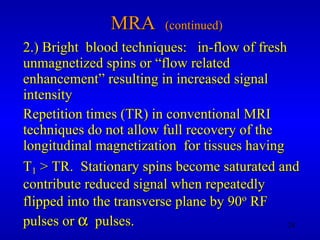 MRA  (continued) 2.) Bright  blood techniques:  in-flow of fresh unmagnetized spins or “flow related enhancement” resulting in increased signal intensity Repetition times (TR) in conventional MRI techniques do not allow full recovery of the longitudinal magnetization  for tissues having  T 1  > TR.  Stationary spins become saturated and contribute reduced signal when repeatedly flipped into the transverse plane by 90 o  RF pulses or     pulses.  
