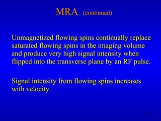 MRA  (continued) Unmagnetized flowing spins continually replace saturated flowing spins in the imaging volume and produce very high signal intensity when flipped into the transverse plane by an RF pulse. Signal intensity from flowing spins increases with velocity. 