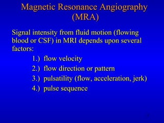 Magnetic Resonance Angiography  (MRA) Signal intensity from fluid motion (flowing blood or CSF) in MRI depends upon several factors: 1.)  flow velocity 2.)  flow direction or pattern 3.)  pulsatility (flow, acceleration, jerk) 4.)  pulse sequence 