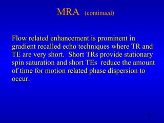 MRA  (continued) Flow related enhancement is prominent in gradient recalled echo techniques where TR and TE are very short.  Short TRs provide stationary spin saturation and short TEs  reduce the amount of time for motion related phase dispersion to occur. 