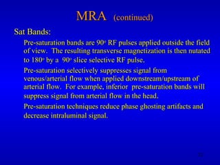 MRA  (continued) Sat Bands: Pre-saturation bands are 90 o  RF pulses applied outside the field of view.  The resulting transverse magnetization is then nutated to 180 o  by a  90 o  slice selective RF pulse . Pre-saturation selectively suppresses signal from venous/arterial flow when applied downstream/upstream of arterial flow.  For example, inferior  pre-saturation bands will suppress signal from arterial flow in the head . Pre-saturation techniques reduce phase ghosting artifacts and decrease intraluminal signal.   