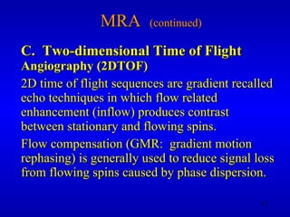 MRA  (continued) C.  Two-dimensional Time of Flight   Angiography (2DTOF) 2D time of flight sequences are gradient recalled echo techniques in which flow related enhancement (inflow) produces contrast between stationary and flowing spins. Flow compensation (GMR:  gradient motion rephasing) is generally used to reduce signal loss from flowing spins caused by phase dispersion. 