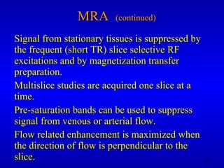 MRA  (continued) Signal from stationary tissues is suppressed by the frequent (short TR) slice selective RF excitations and by magnetization transfer preparation.  Multislice studies are acquired one slice at a time. Pre-saturation bands can be used to suppress signal from venous or arterial flow. Flow related enhancement is maximized when the direction of flow is perpendicular to the slice. 