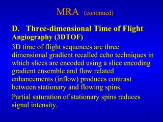 MRA  (continued) D.  Three-dimensional Time of Flight   Angiography (3DTOF) 3D time of flight sequences are three dimensional gradient recalled echo techniques in which slices are encoded using a slice encoding gradient ensemble and flow related enhancements (inflow) produces contrast between stationary and flowing spins. Partial saturation of stationary spins reduces signal intensity. 