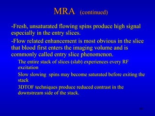 MRA  (continued) -Fresh, unsaturated flowing spins produce high signal especially in the entry slices. -Flow related enhancement is most obvious in the slice that blood first enters the imaging volume and is commonly called entry slice phenomenon.  The entire stack of slices (slab) experiences every RF excitation Slow slowing  spins may become saturated before exiting the stack 3DTOF techniques produce reduced contrast in the downstream side of the stack.  