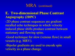 MRA  (continued) E.  Two-dimensional Phase Contrast   Angiography (2DPC) -2D phase contrast sequences are gradient recalled echo techniques in which velocity induced phase shifts produce contrast between stationary and flowing spins. -Good technique for slow (venous flow) in small vessels (e.g. MRV). -Bipolar gradients are used to encode spin velocity as a phase change. 