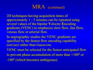 MRA  (continued) 2D techniques having acquisition times of approximately 1 - 3 minutes can be repeated using several values of the bipolar  V elocity  E ncoding  g radients (VENC) to emphasize slow flow, fast flow, venous flow or arterial flow. In angiographic studies the VENC gradients are specified by the fastest flow encoding capability (cm/sec) rather than Gauss/cm. VENC must be selected for the fastest anticipated flow to prevent phase accumulation of more than +180 o  or -180 o  (which becomes ambiguous). 