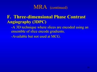 MRA  (continued) F.  Three-dimensional Phase Contrast   Angiography (3DPC) -A 3D technique where slices are encoded using an ensemble of slice encode gradients. -Available but not used at MCG. 