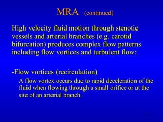 MRA  (continued) High velocity fluid motion through stenotic vessels and arterial branches (e.g. carotid bifurcation) produces complex flow patterns including flow vortices and turbulent flow: -Flow vortices (recirculation) A flow vortex occurs due to rapid deceleration of the fluid when flowing through a small orifice or at the site of an arterial branch.  
