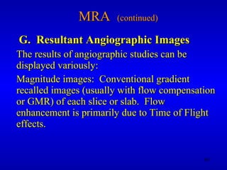 MRA  (continued) G.  Resultant Angiographic Images The results of angiographic studies can be displayed variously: Magnitude images:  Conventional gradient recalled images (usually with flow compensation or GMR) of each slice or slab.  Flow enhancement is primarily due to Time of Flight effects. 