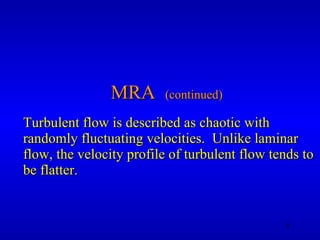 MRA  (continued) Turbulent flow is described as chaotic with randomly fluctuating velocities.  Unlike laminar flow, the velocity profile of turbulent flow tends to be flatter. 