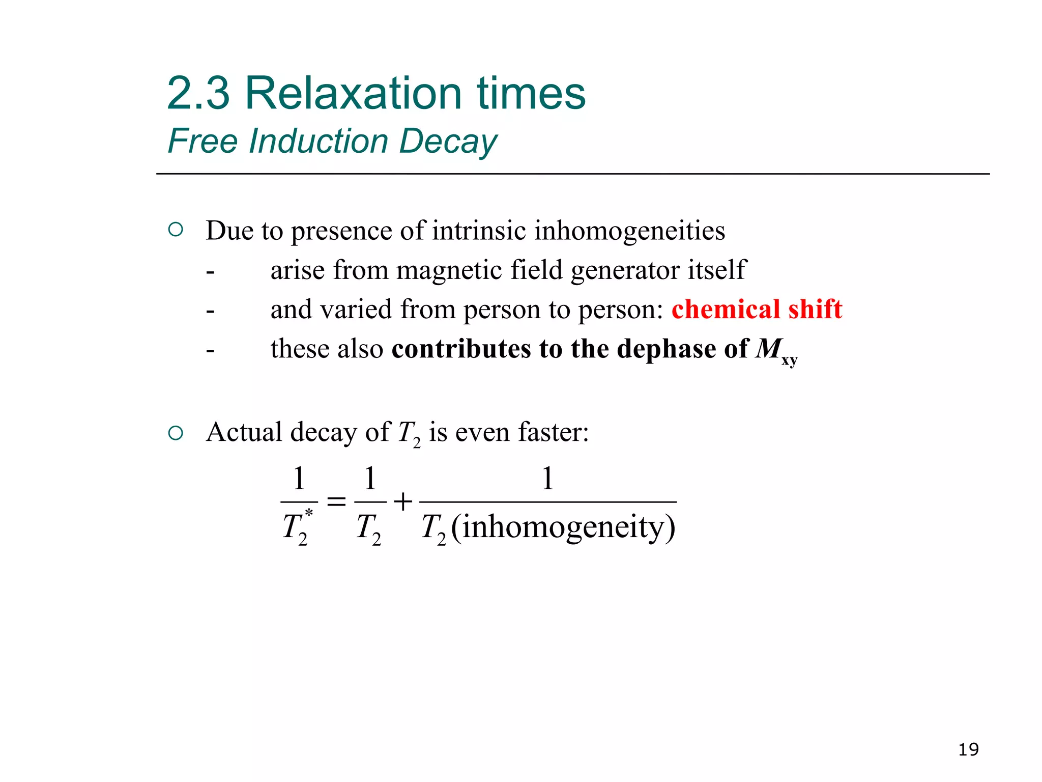 Due to presence of intrinsic inhomogeneities - arise from magnetic field generator itself - and varied from person to person:  chemical shift - these also  contributes to the dephase of  M xy Actual decay of  T 2  is even faster: 2.3 Relaxation times Free Induction Decay 
