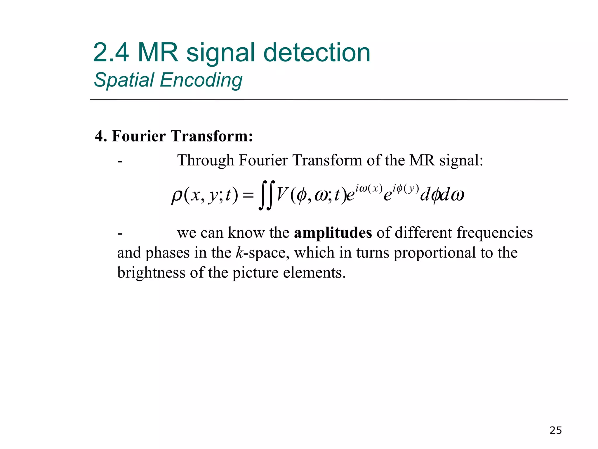 2.4 MR signal detection Spatial Encoding 4. Fourier Transform: - Through Fourier Transform of the MR signal: - we can know the  amplitudes  of different frequencies and phases in the  k -space, which in turns proportional to the brightness of the picture elements. 
