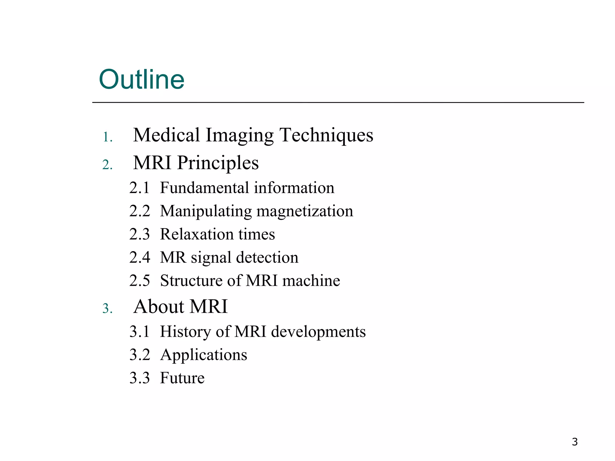 Outline Medical Imaging Techniques MRI Principles 2.1 Fundamental information 2.2 Manipulating magnetization 2.3 Relaxation times 2.4 MR signal detection 2.5 Structure of MRI machine About MRI 3.1 History of MRI developments 3.2 Applications  3.3 Future 