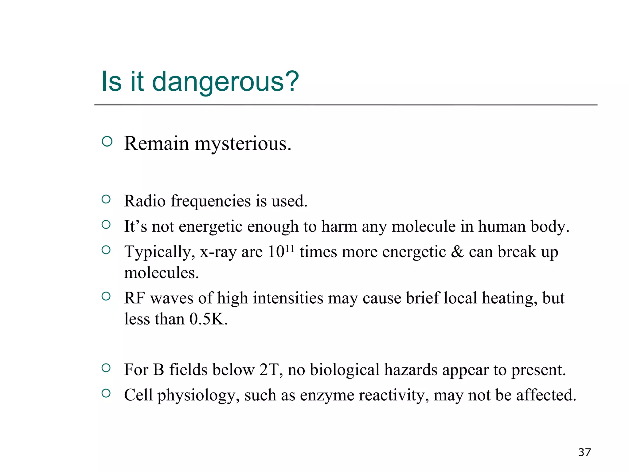 Is it dangerous? Remain mysterious. Radio frequencies is used.  It’s not energetic enough to harm any molecule in human body. Typically, x-ray are 10 11  times more energetic & can break up molecules. RF waves of high intensities may cause brief local heating, but less than 0.5K. For B fields below 2T, no biological hazards appear to present. Cell physiology, such as enzyme reactivity, may not be affected. 
